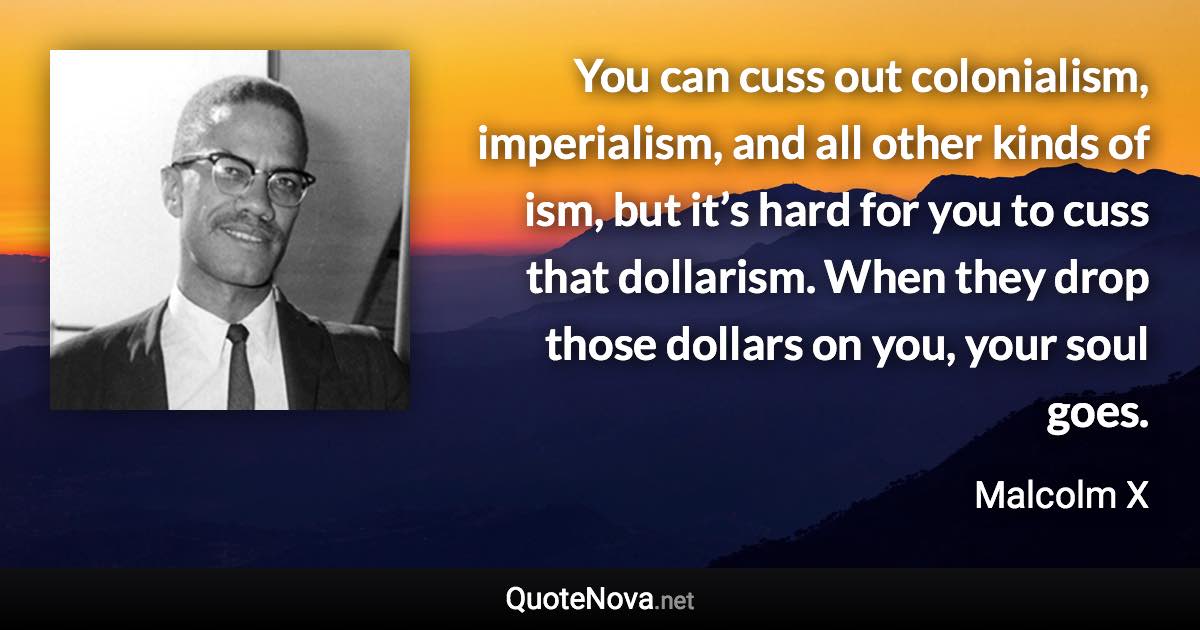 You can cuss out colonialism, imperialism, and all other kinds of ism, but it’s hard for you to cuss that dollarism. When they drop those dollars on you, your soul goes. - Malcolm X quote