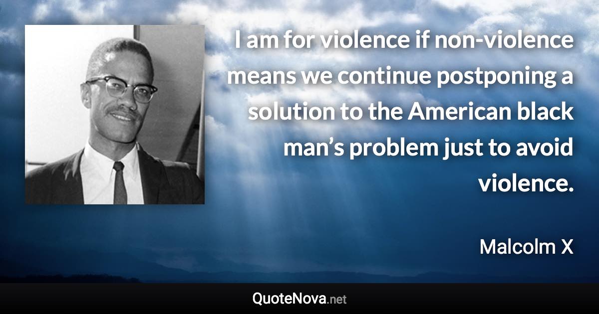 I am for violence if non-violence means we continue postponing a solution to the American black man’s problem just to avoid violence. - Malcolm X quote