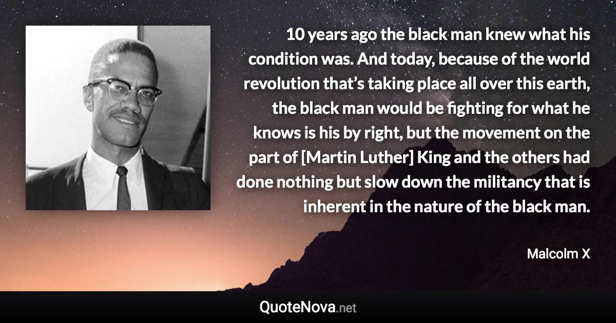 10 years ago the black man knew what his condition was. And today, because of the world revolution that’s taking place all over this earth, the black man would be fighting for what he knows is his by right, but the movement on the part of [Martin Luther] King and the others had done nothing but slow down the militancy that is inherent in the nature of the black man. - Malcolm X quote