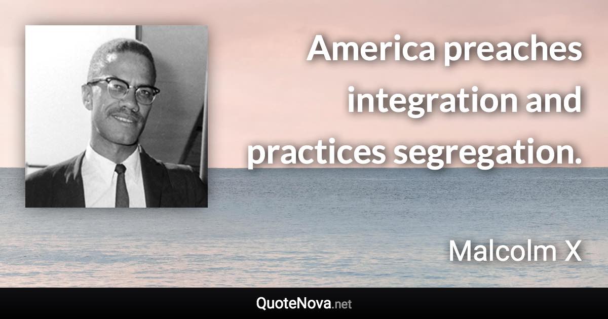 America preaches integration and practices segregation. - Malcolm X quote