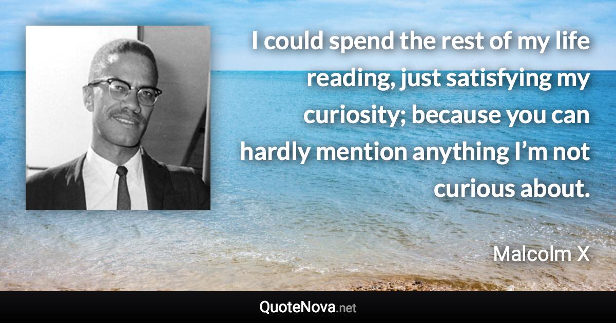 I could spend the rest of my life reading, just satisfying my curiosity; because you can hardly mention anything I’m not curious about. - Malcolm X quote