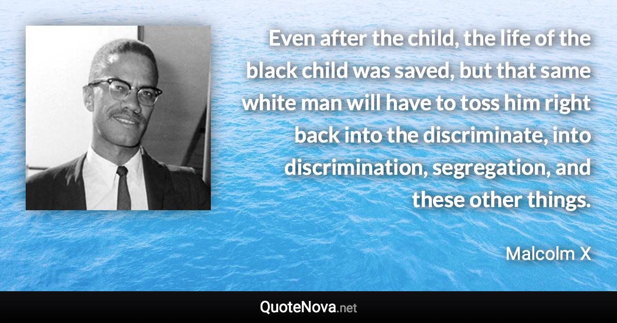 Even after the child, the life of the black child was saved, but that same white man will have to toss him right back into the discriminate, into discrimination, segregation, and these other things. - Malcolm X quote