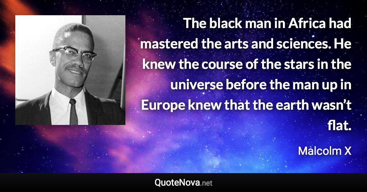 The black man in Africa had mastered the arts and sciences. He knew the course of the stars in the universe before the man up in Europe knew that the earth wasn’t flat. - Malcolm X quote