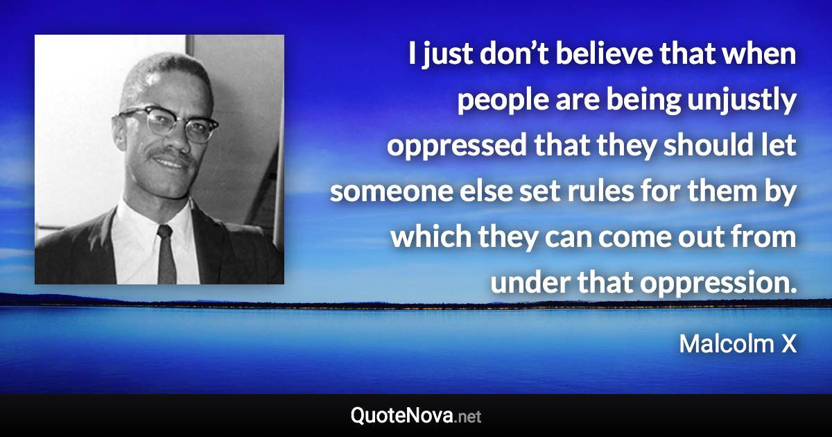 I just don’t believe that when people are being unjustly oppressed that they should let someone else set rules for them by which they can come out from under that oppression. - Malcolm X quote