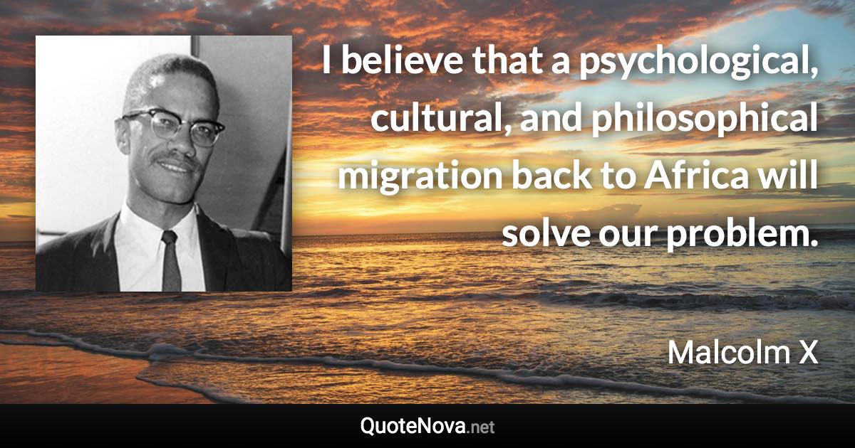 I believe that a psychological, cultural, and philosophical migration back to Africa will solve our problem. - Malcolm X quote