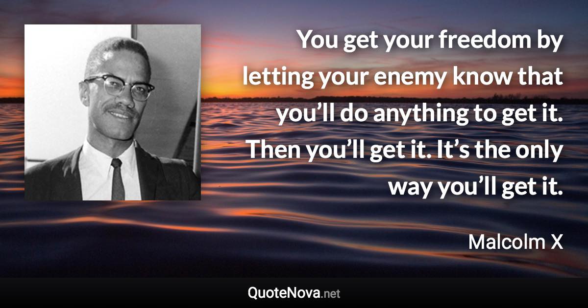 You get your freedom by letting your enemy know that you’ll do anything to get it. Then you’ll get it. It’s the only way you’ll get it. - Malcolm X quote