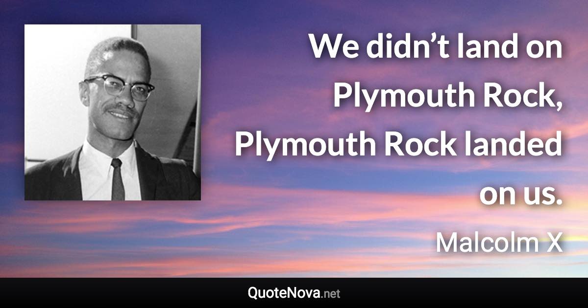 We didn’t land on Plymouth Rock, Plymouth Rock landed on us. - Malcolm X quote