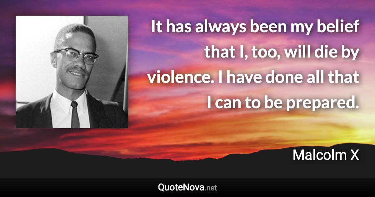 It has always been my belief that I, too, will die by violence. I have done all that I can to be prepared. - Malcolm X quote