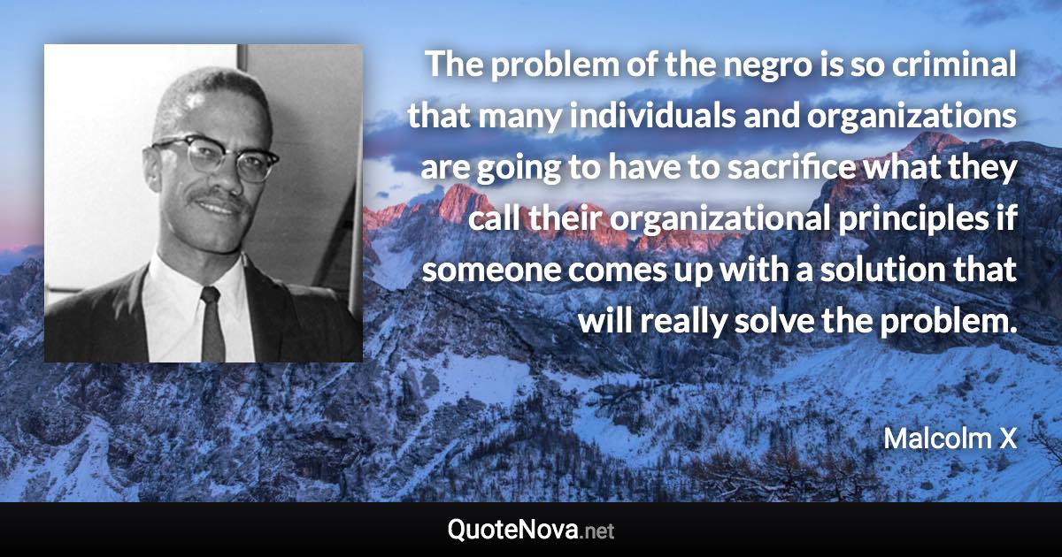 The problem of the negro is so criminal that many individuals and organizations are going to have to sacrifice what they call their organizational principles if someone comes up with a solution that will really solve the problem. - Malcolm X quote