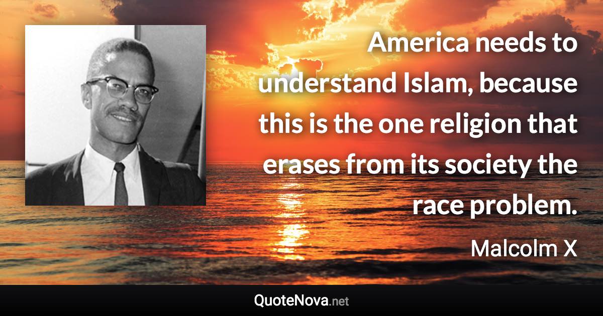 America needs to understand Islam, because this is the one religion that erases from its society the race problem. - Malcolm X quote