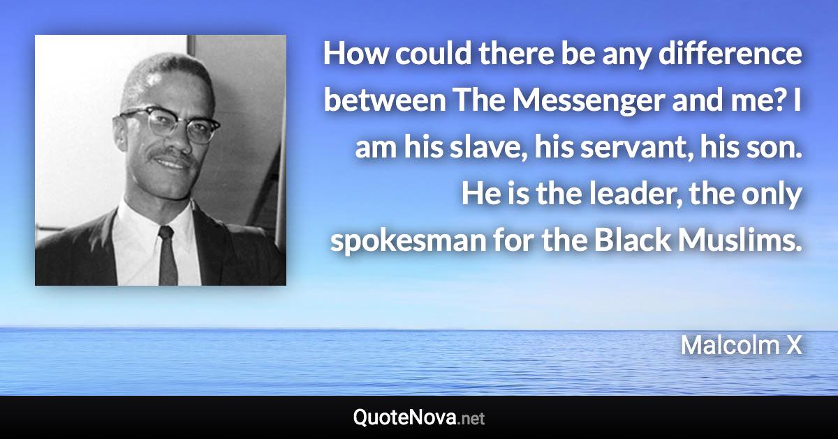 How could there be any difference between The Messenger and me? I am his slave, his servant, his son. He is the leader, the only spokesman for the Black Muslims. - Malcolm X quote