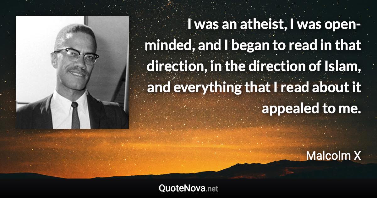 I was an atheist, I was open-minded, and I began to read in that direction, in the direction of Islam, and everything that I read about it appealed to me. - Malcolm X quote