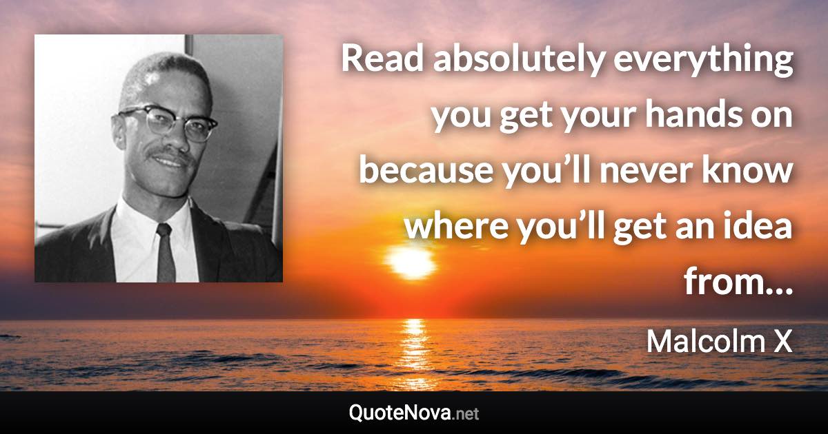Read absolutely everything you get your hands on because you’ll never know where you’ll get an idea from… - Malcolm X quote