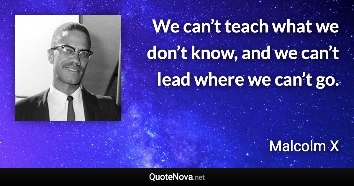 We can’t teach what we don’t know, and we can’t lead where we can’t go. - Malcolm X quote