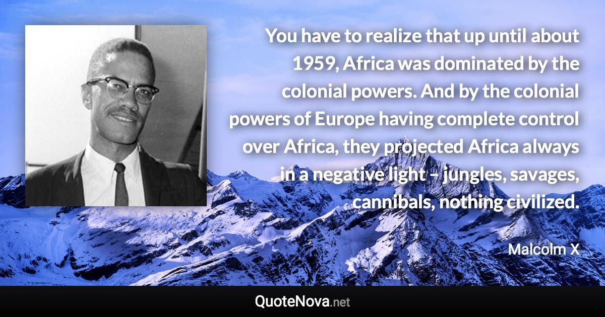 You have to realize that up until about 1959, Africa was dominated by the colonial powers. And by the colonial powers of Europe having complete control over Africa, they projected Africa always in a negative light – jungles, savages, cannibals, nothing civilized. - Malcolm X quote