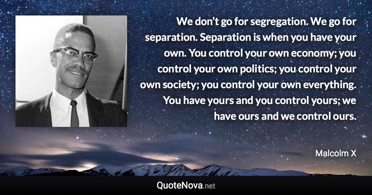 We don’t go for segregation. We go for separation. Separation is when you have your own. You control your own economy; you control your own politics; you control your own society; you control your own everything. You have yours and you control yours; we have ours and we control ours. - Malcolm X quote