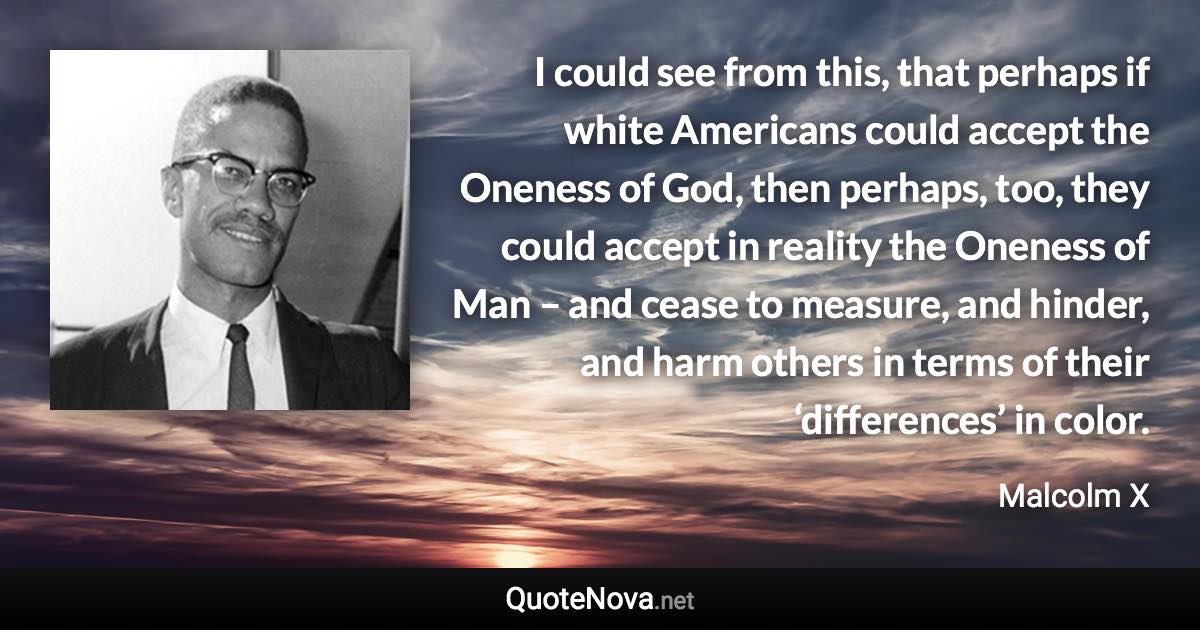 I could see from this, that perhaps if white Americans could accept the Oneness of God, then perhaps, too, they could accept in reality the Oneness of Man – and cease to measure, and hinder, and harm others in terms of their ‘differences’ in color. - Malcolm X quote