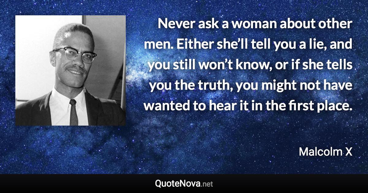 Never ask a woman about other men. Either she’ll tell you a lie, and you still won’t know, or if she tells you the truth, you might not have wanted to hear it in the first place. - Malcolm X quote