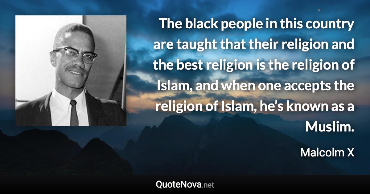 The black people in this country are taught that their religion and the best religion is the religion of Islam, and when one accepts the religion of Islam, he’s known as a Muslim. - Malcolm X quote