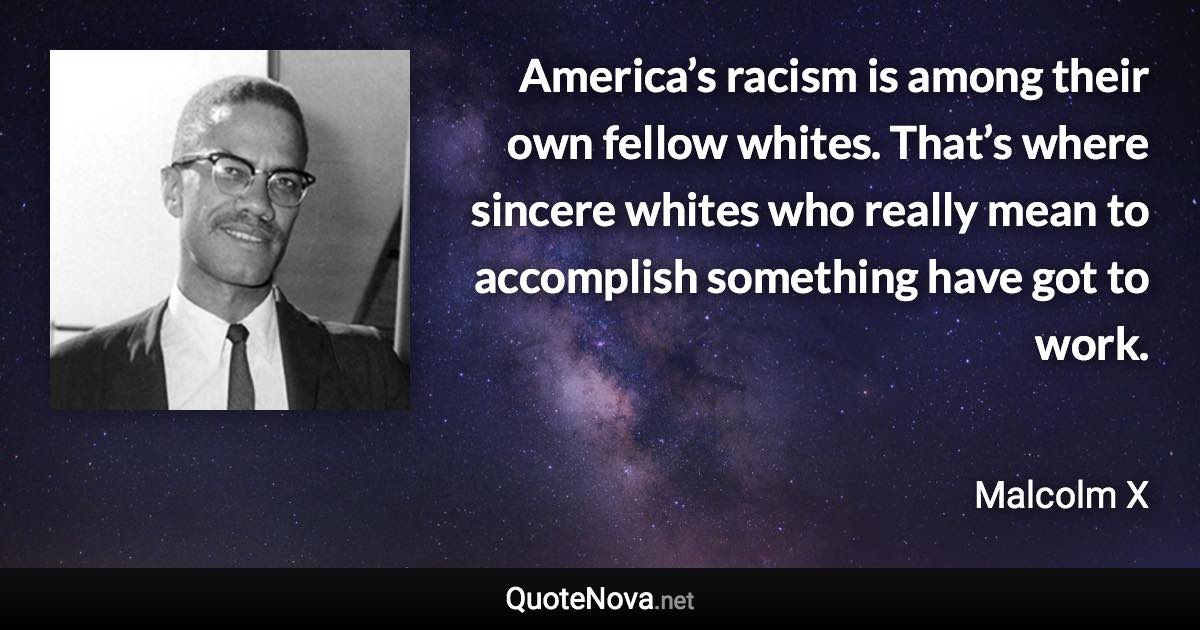 America’s racism is among their own fellow whites. That’s where sincere whites who really mean to accomplish something have got to work. - Malcolm X quote