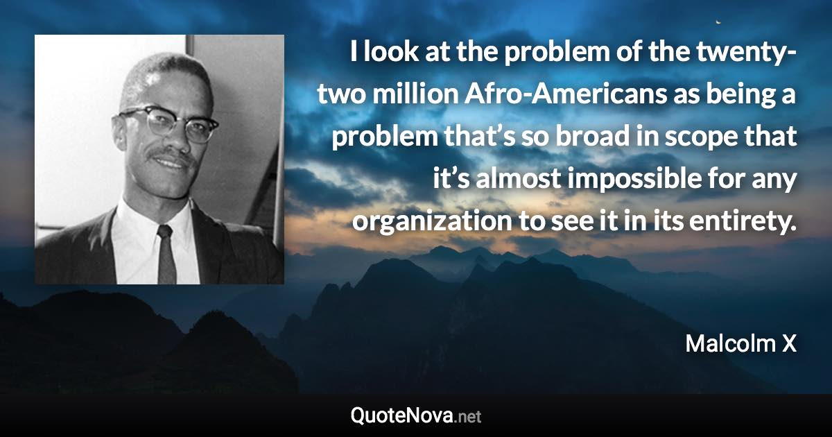 I look at the problem of the twenty-two million Afro-Americans as being a problem that’s so broad in scope that it’s almost impossible for any organization to see it in its entirety. - Malcolm X quote