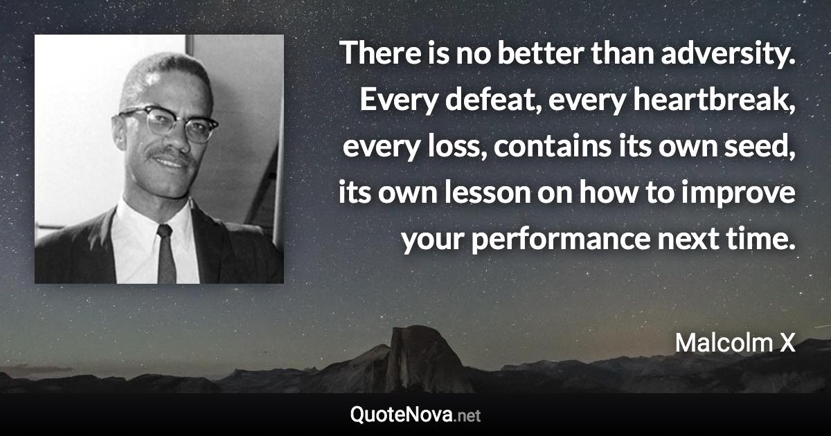 There is no better than adversity. Every defeat, every heartbreak, every loss, contains its own seed, its own lesson on how to improve your performance next time. - Malcolm X quote