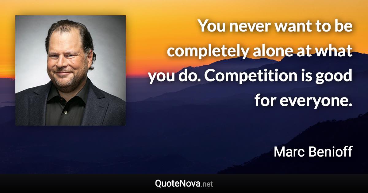 You never want to be completely alone at what you do. Competition is good for everyone. - Marc Benioff quote