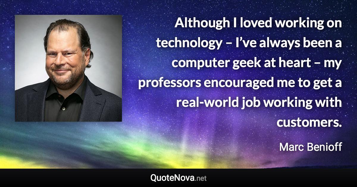 Although I loved working on technology – I’ve always been a computer geek at heart – my professors encouraged me to get a real-world job working with customers. - Marc Benioff quote