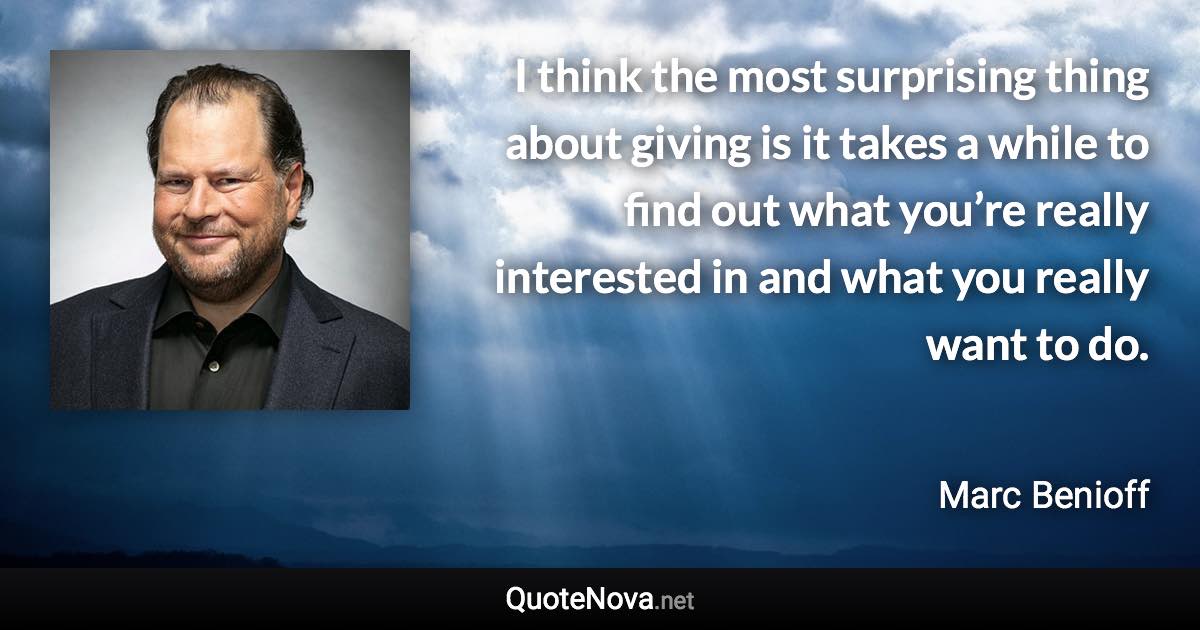 I think the most surprising thing about giving is it takes a while to find out what you’re really interested in and what you really want to do. - Marc Benioff quote