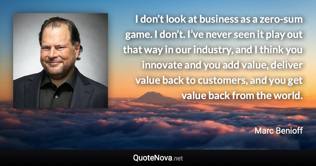 I don’t look at business as a zero-sum game. I don’t. I’ve never seen it play out that way in our industry, and I think you innovate and you add value, deliver value back to customers, and you get value back from the world. - Marc Benioff quote