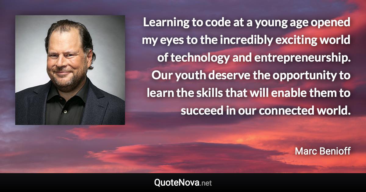 Learning to code at a young age opened my eyes to the incredibly exciting world of technology and entrepreneurship. Our youth deserve the opportunity to learn the skills that will enable them to succeed in our connected world. - Marc Benioff quote