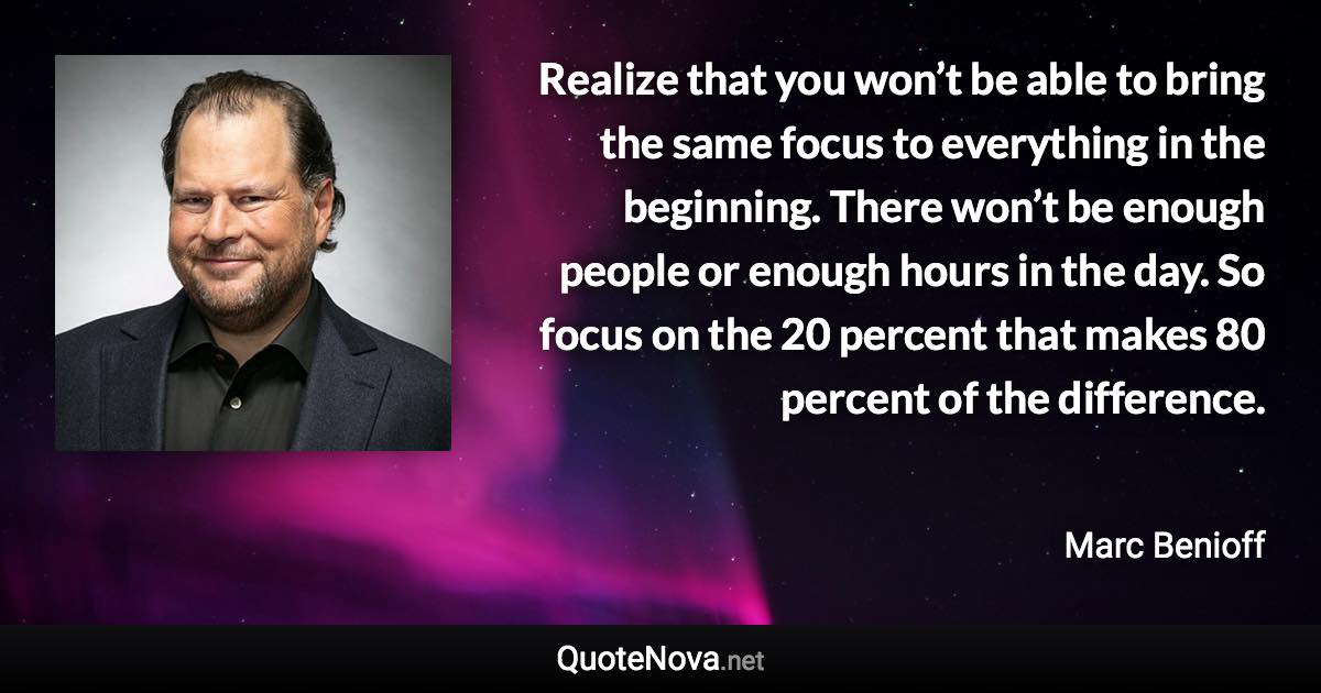 Realize that you won’t be able to bring the same focus to everything in the beginning. There won’t be enough people or enough hours in the day. So focus on the 20 percent that makes 80 percent of the difference. - Marc Benioff quote