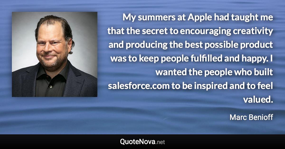 My summers at Apple had taught me that the secret to encouraging creativity and producing the best possible product was to keep people fulfilled and happy. I wanted the people who built salesforce.com to be inspired and to feel valued. - Marc Benioff quote