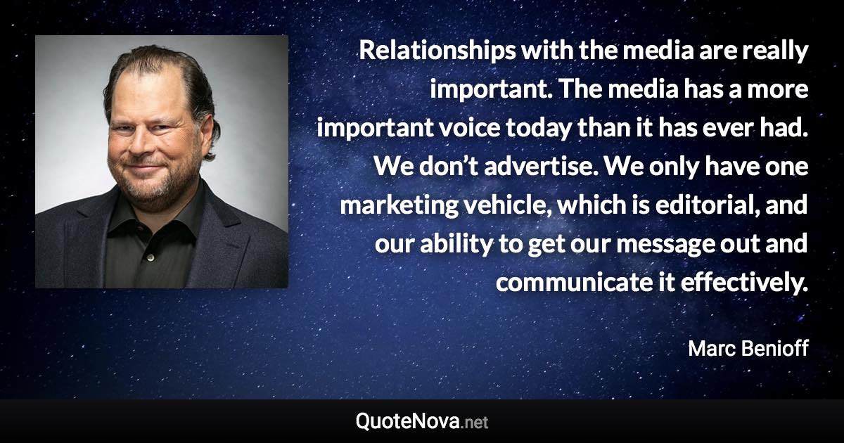 Relationships with the media are really important. The media has a more important voice today than it has ever had. We don’t advertise. We only have one marketing vehicle, which is editorial, and our ability to get our message out and communicate it effectively. - Marc Benioff quote