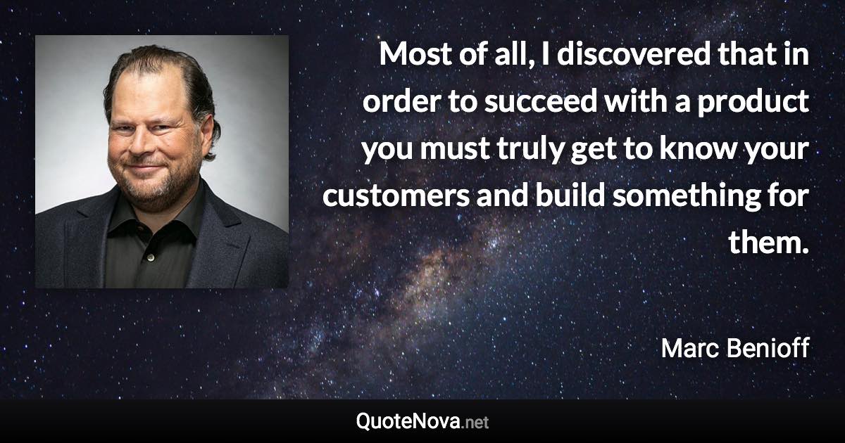 Most of all, I discovered that in order to succeed with a product you must truly get to know your customers and build something for them. - Marc Benioff quote