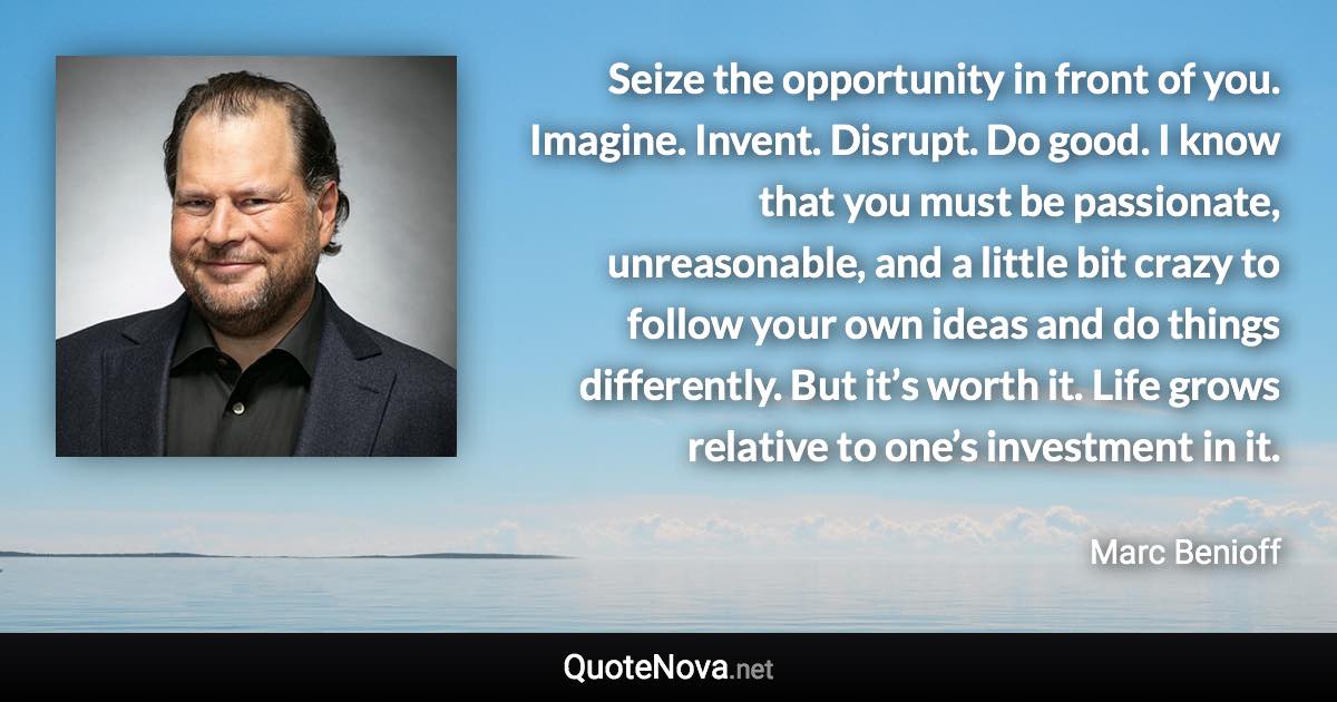 Seize the opportunity in front of you. Imagine. Invent. Disrupt. Do good. I know that you must be passionate, unreasonable, and a little bit crazy to follow your own ideas and do things differently. But it’s worth it. Life grows relative to one’s investment in it. - Marc Benioff quote