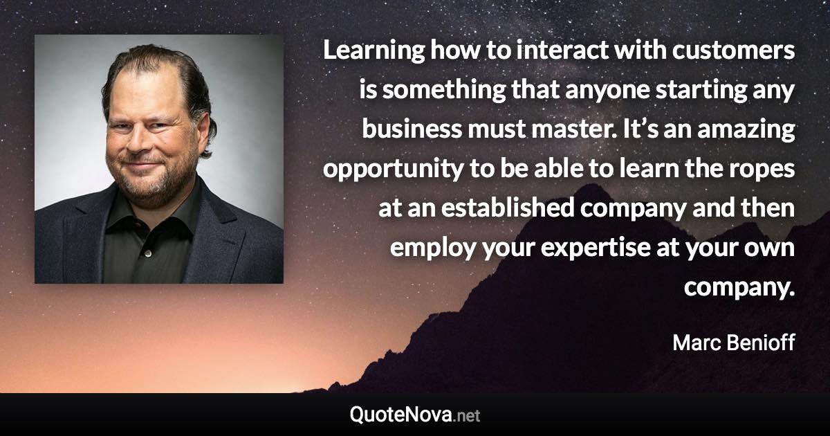 Learning how to interact with customers is something that anyone starting any business must master. It’s an amazing opportunity to be able to learn the ropes at an established company and then employ your expertise at your own company. - Marc Benioff quote