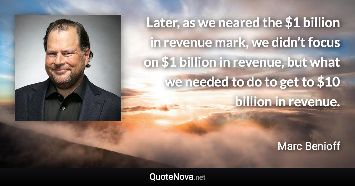 Later, as we neared the $1 billion in revenue mark, we didn’t focus on $1 billion in revenue, but what we needed to do to get to $10 billion in revenue. - Marc Benioff quote