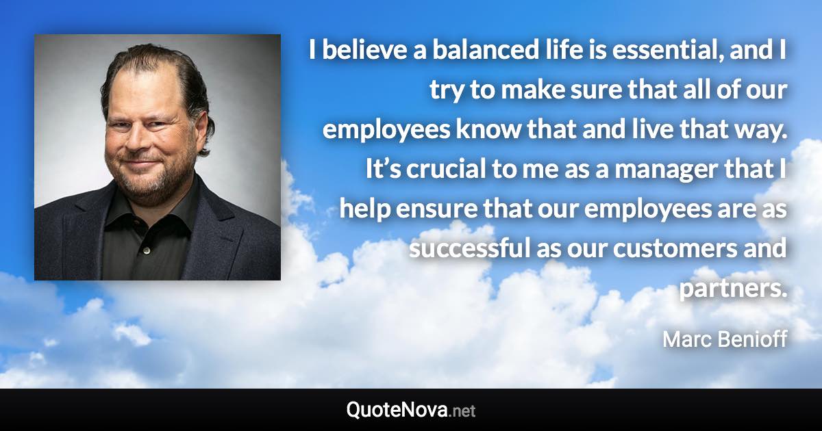 I believe a balanced life is essential, and I try to make sure that all of our employees know that and live that way. It’s crucial to me as a manager that I help ensure that our employees are as successful as our customers and partners. - Marc Benioff quote