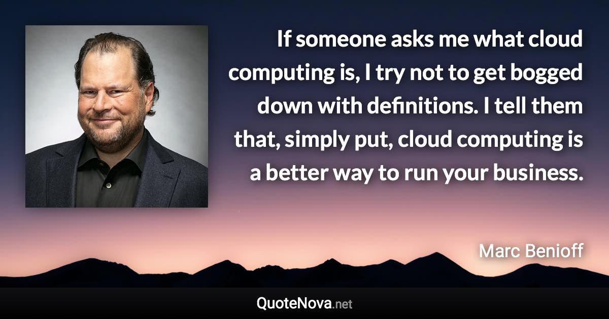 If someone asks me what cloud computing is, I try not to get bogged down with definitions. I tell them that, simply put, cloud computing is a better way to run your business. - Marc Benioff quote