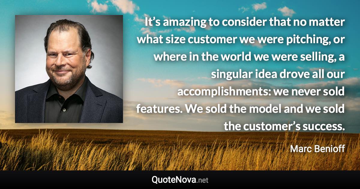 It’s amazing to consider that no matter what size customer we were pitching, or where in the world we were selling, a singular idea drove all our accomplishments: we never sold features. We sold the model and we sold the customer’s success. - Marc Benioff quote