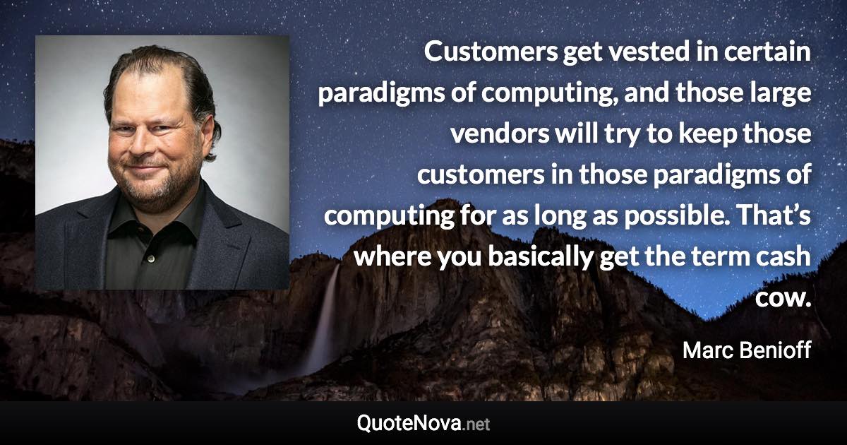 Customers get vested in certain paradigms of computing, and those large vendors will try to keep those customers in those paradigms of computing for as long as possible. That’s where you basically get the term cash cow. - Marc Benioff quote