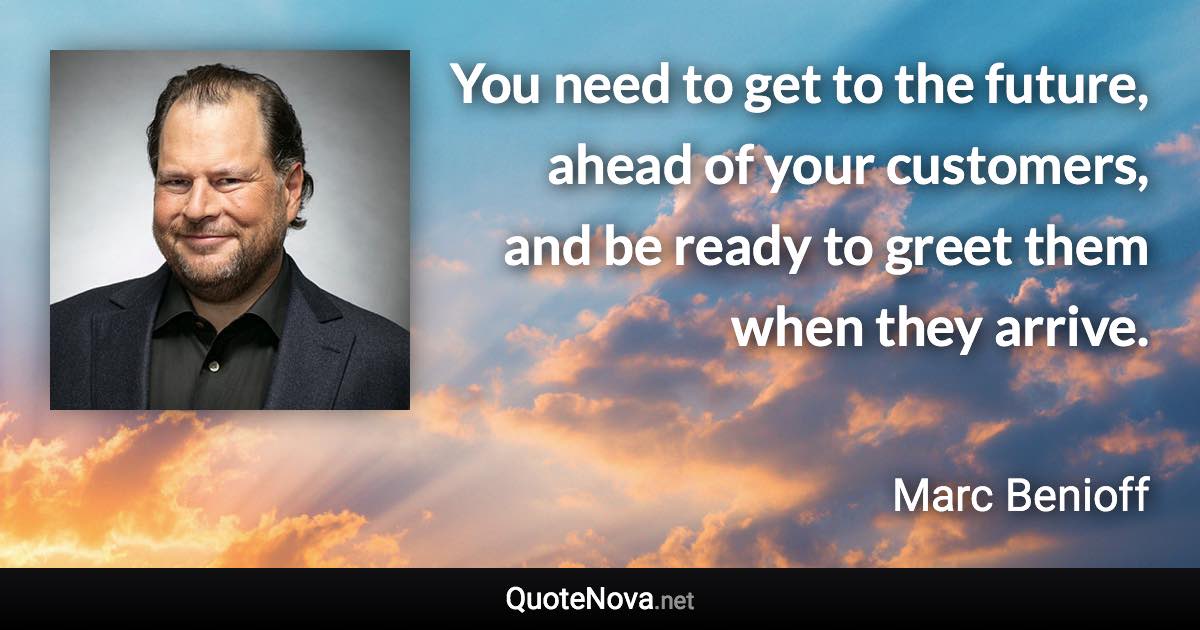 You need to get to the future, ahead of your customers, and be ready to greet them when they arrive. - Marc Benioff quote