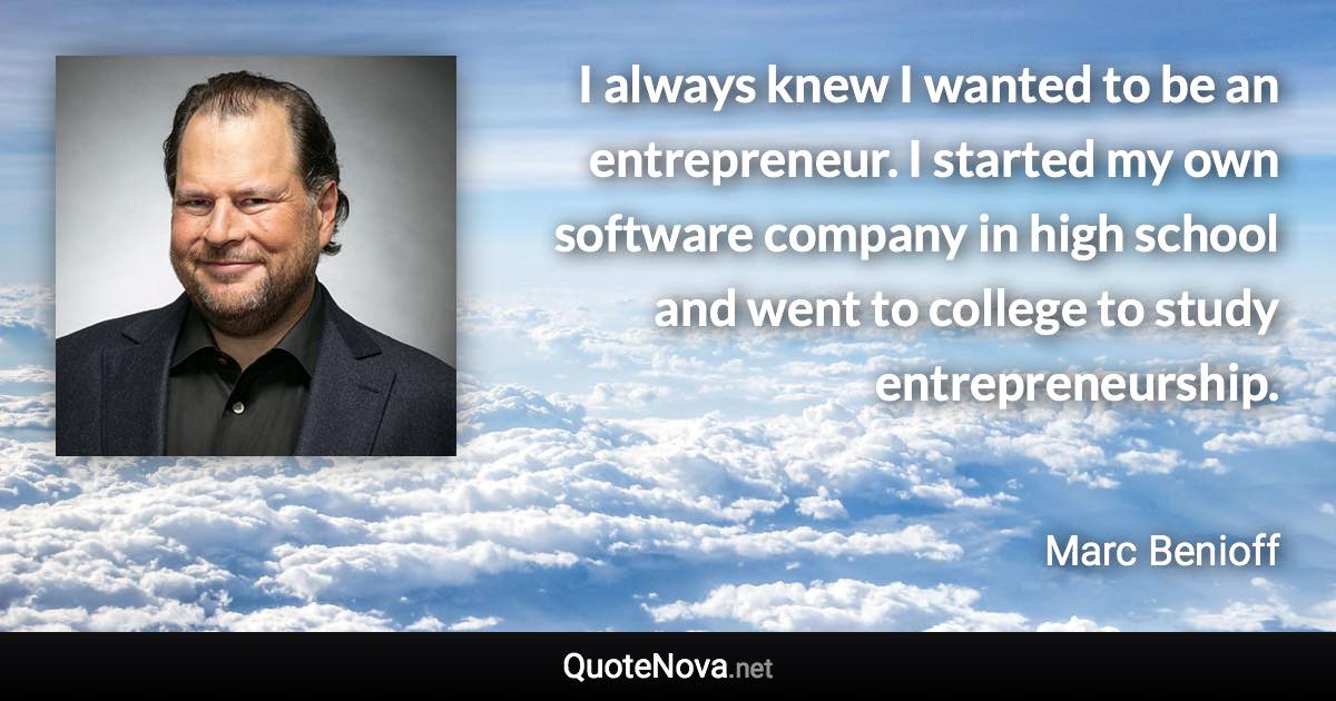 I always knew I wanted to be an entrepreneur. I started my own software company in high school and went to college to study entrepreneurship. - Marc Benioff quote