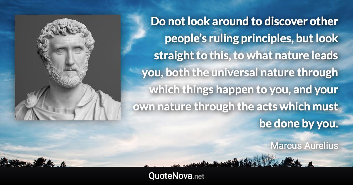 Do not look around to discover other people’s ruling principles, but look straight to this, to what nature leads you, both the universal nature through which things happen to you, and your own nature through the acts which must be done by you. - Marcus Aurelius quote