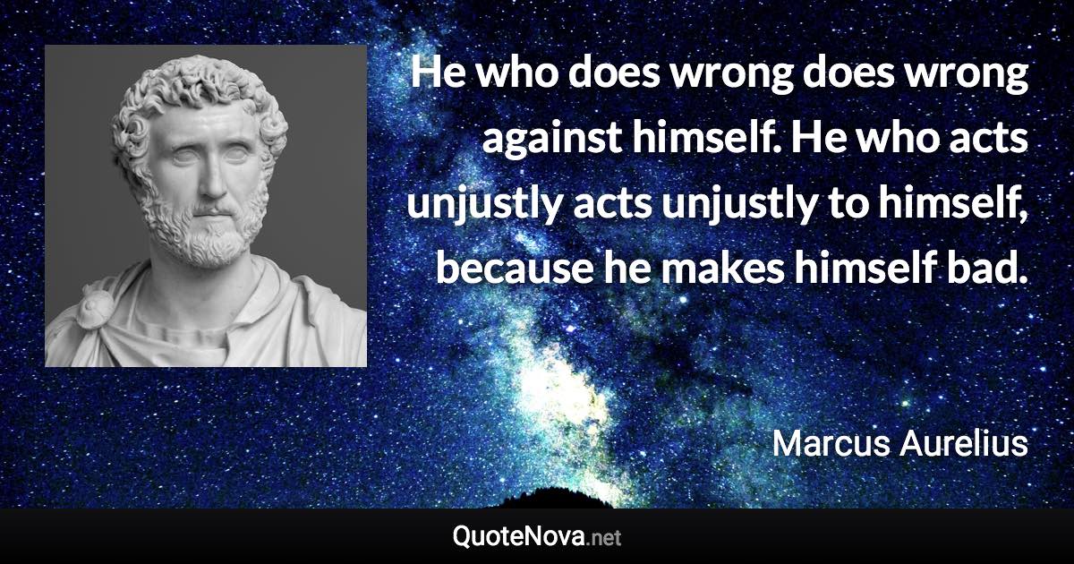 He who does wrong does wrong against himself. He who acts unjustly acts unjustly to himself, because he makes himself bad. - Marcus Aurelius quote