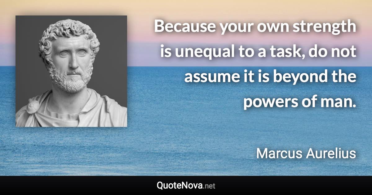 Because your own strength is unequal to a task, do not assume it is beyond the powers of man. - Marcus Aurelius quote