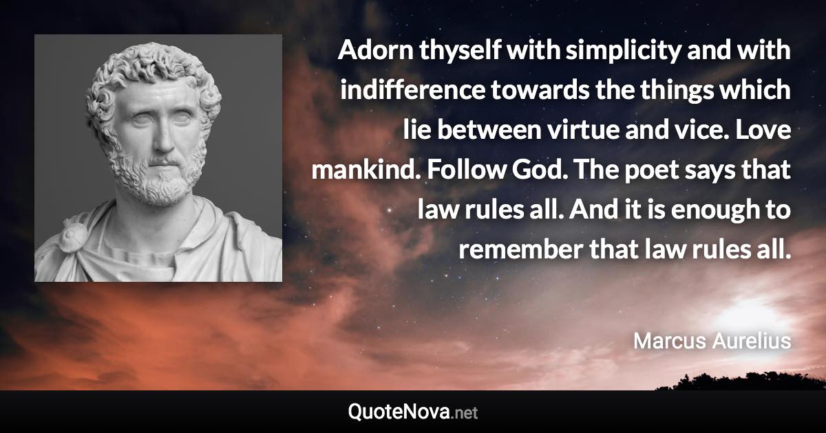 Adorn thyself with simplicity and with indifference towards the things which lie between virtue and vice. Love mankind. Follow God. The poet says that law rules all. And it is enough to remember that law rules all. - Marcus Aurelius quote