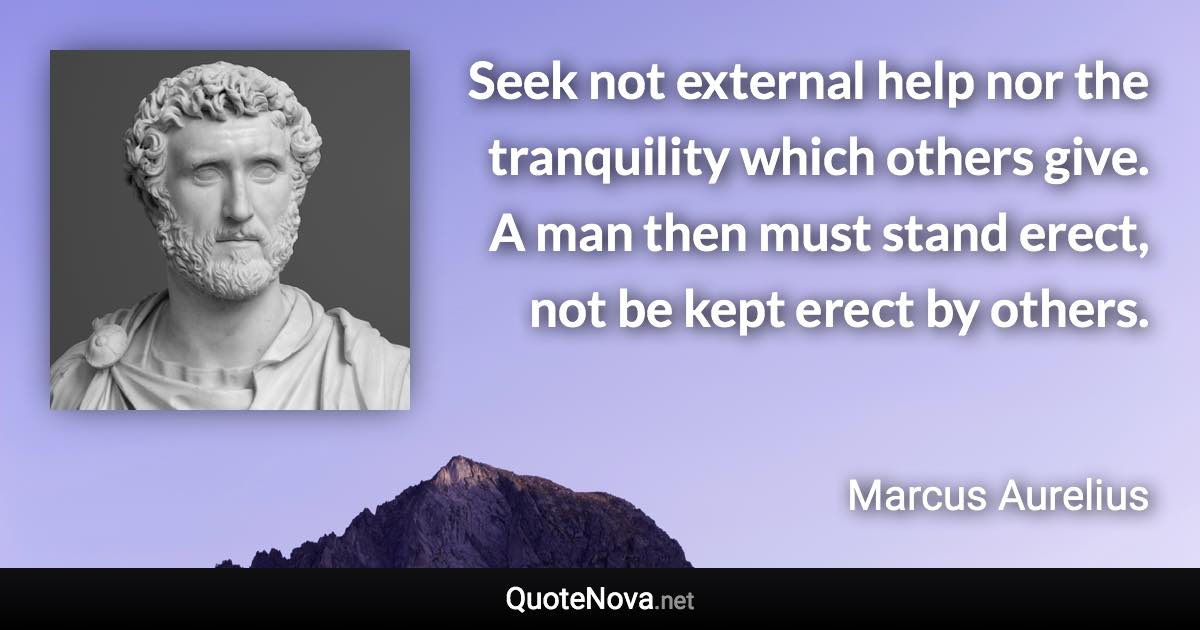 Seek not external help nor the tranquility which others give. A man then must stand erect, not be kept erect by others. - Marcus Aurelius quote