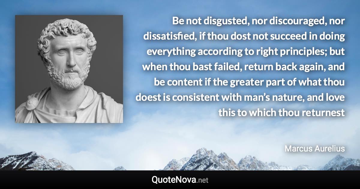 Be not disgusted, nor discouraged, nor dissatisfied, if thou dost not succeed in doing everything according to right principles; but when thou bast failed, return back again, and be content if the greater part of what thou doest is consistent with man’s nature, and love this to which thou returnest - Marcus Aurelius quote